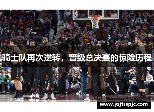 骑士队再次逆转，晋级总决赛的惊险历程